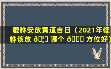 貔貅安放黄道吉日（2021年貔貅该放 🦟 哪个 🐅 方位好）